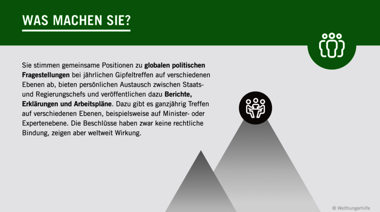 2022-G7-was-machen-die-g7_C_Welthungerhilfe.png Grafik: Was machen die G7? Sie stimmen gemeinsame Positionen zu globalen politischen Fragestellungen bei jährlichen Gipfeltreffen auf verschiedenen Ebenen ab, bieten persönlichen Austausch zwischen Staats- und Regierungschefs und veröffentlichen dazu Berichte, Erklärungen und Arbeitspläne. Dazu gibt es ganzjährig Treffen auf verschiedenen Ebenen, beispielsweise auf Minister- oder Expertenebene. Die Beschlüsse haben zwar keine rechtliche Bindung, zeigen aber weltweit Wirkung.