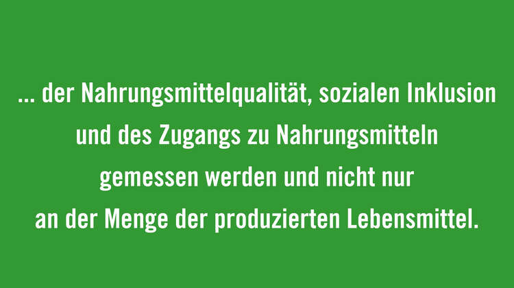 Bewertung von gesamten Ernährungssystemen einbeziehen: Die Effizienz von Ernährungssystemen muss u.a. an den gesamten Auswirkungen auf die Umwelt, der Nahrungsmittelqualität, sozialen Inklusion und des Zugangs zu Nahrungsmitteln gemessen werden und nicht nur an der Menge der produzierten Lebensmittel.