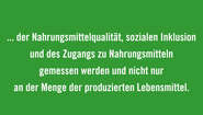 Bewertung von gesamten Ernährungssystemen einbeziehen: Die Effizienz von Ernährungssystemen muss u.a. an den gesamten Auswirkungen auf die Umwelt, der Nahrungsmittelqualität, sozialen Inklusion und des Zugangs zu Nahrungsmitteln gemessen werden und nicht nur an der Menge der produzierten Lebensmittel.